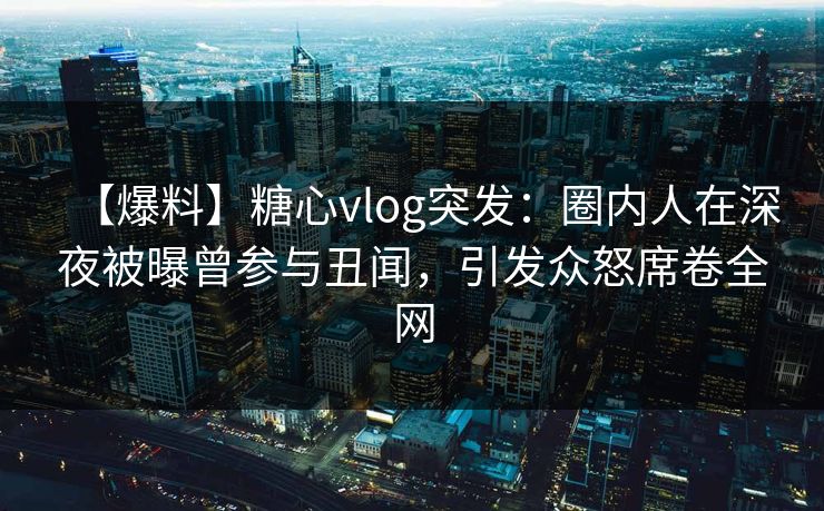 【爆料】糖心vlog突发：圈内人在深夜被曝曾参与丑闻，引发众怒席卷全网