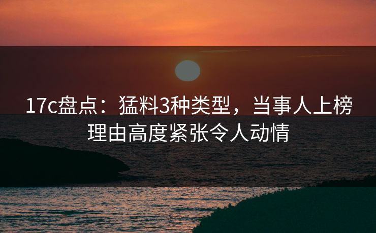 17c盘点：猛料3种类型，当事人上榜理由高度紧张令人动情