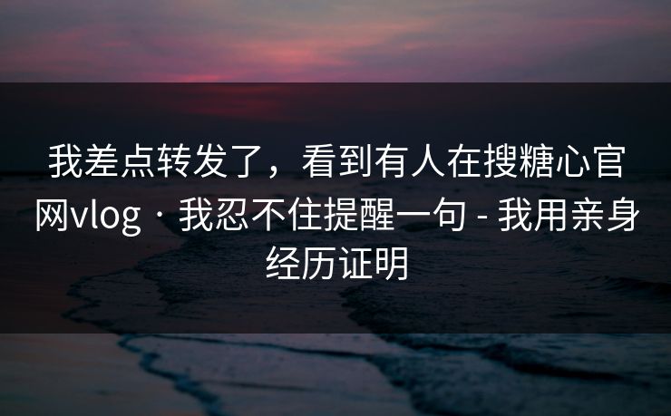 我差点转发了，看到有人在搜糖心官网vlog · 我忍不住提醒一句 - 我用亲身经历证明