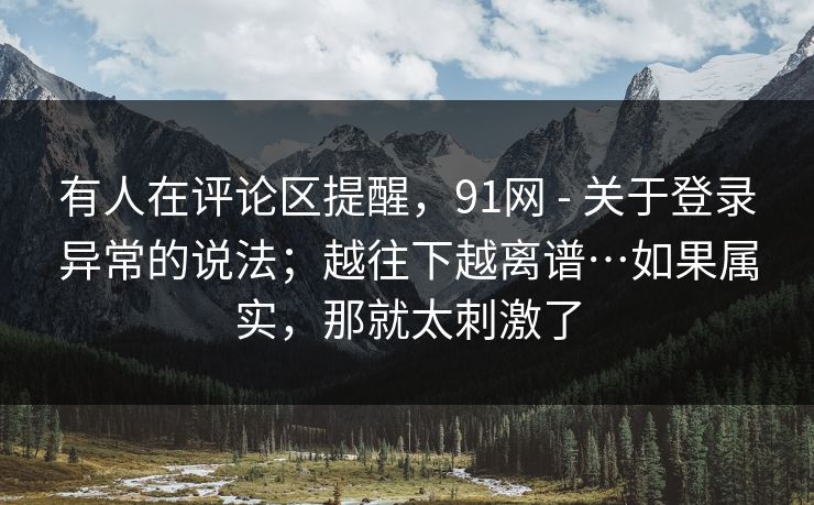 有人在评论区提醒，91网 - 关于登录异常的说法；越往下越离谱…如果属实，那就太刺激了