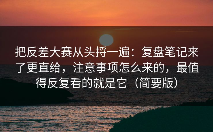 把反差大赛从头捋一遍:复盘笔记来了更直给,注意事项怎么来的,最值得反复看的就是它(简要版) 把反差大赛从头捋一遍:复盘笔记来了更直给,注意事项怎么来的,最值得反复看的就是它(简要版)