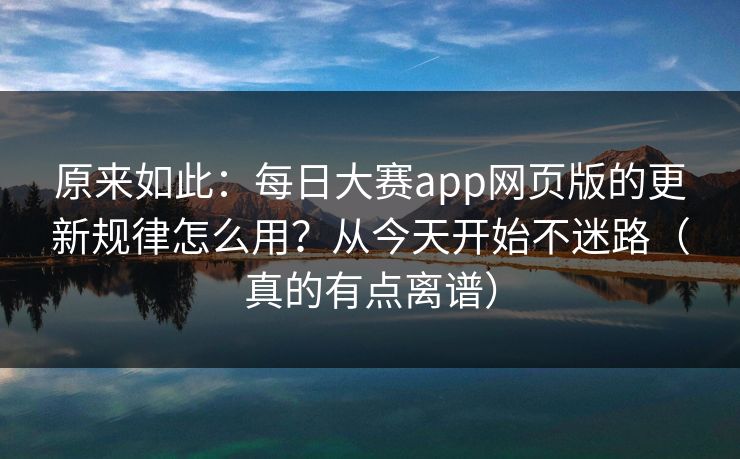 原来如此：每日大赛app网页版的更新规律怎么用？从今天开始不迷路（真的有点离谱）